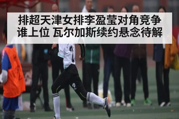 排超天津女排李盈莹对角竞争谁上位 瓦尔加斯续约悬念待解